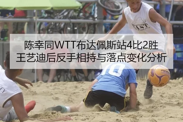陈幸同WTT布达佩斯站4比2胜王艺迪后反手相持与落点变化分析