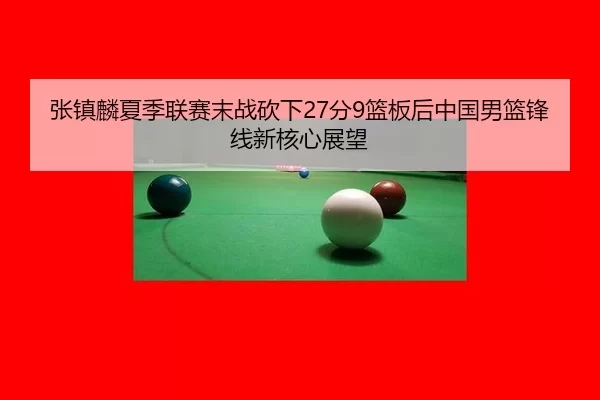 张镇麟夏季联赛末战砍下27分9篮板后中国男篮锋线新核心展望